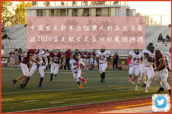 中国女足新年出征澳大利亚全力备战2026亚足联女足亚洲杯展现拼搏精神