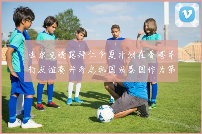 法尔克透露拜仁今夏计划在香港举行友谊赛并考虑韩国或泰国作为第二站