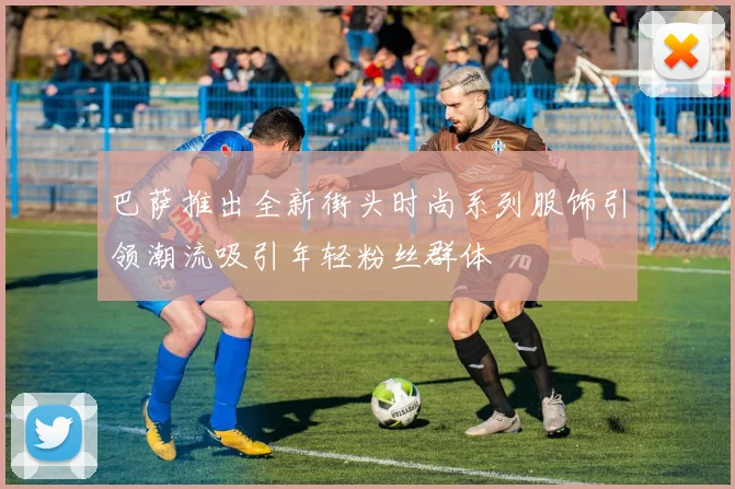 巴萨推出全新街头时尚系列服饰引领潮流吸引年轻粉丝群体