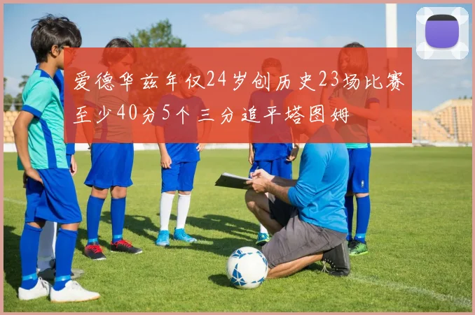 爱德华兹年仅24岁创历史23场比赛至少40分5个三分追平塔图姆