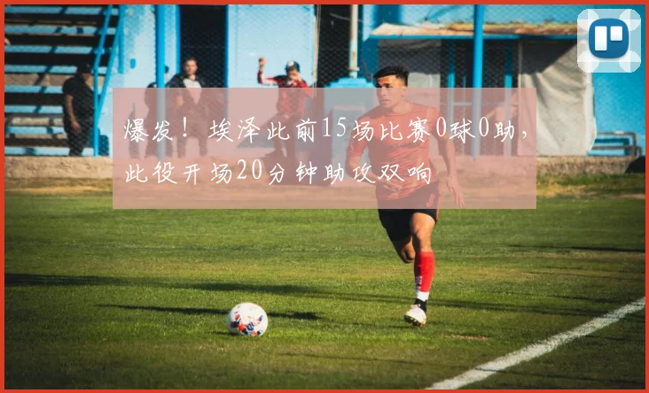 爆发！埃泽此前15场比赛0球0助，此役开场20分钟助攻双响