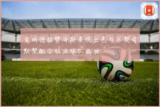 肯纳德称赞海斯表现出色与东契奇默契配合助力球队成功