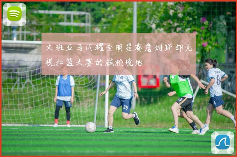 文班亚马闪耀全明星赛詹姆斯却无视扣篮大赛的尴尬境地