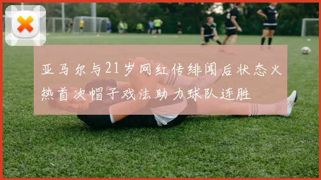 亚马尔与21岁网红传绯闻后状态火热首次帽子戏法助力球队连胜