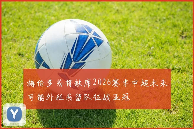 梅伦多或将缺席2026赛季中超未来可能外租或留队征战亚冠