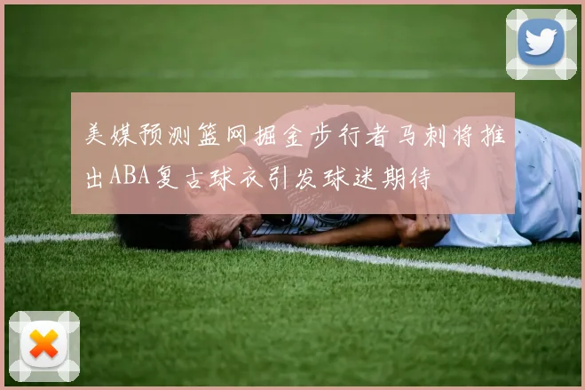 美媒预测篮网掘金步行者马刺将推出ABA复古球衣引发球迷期待