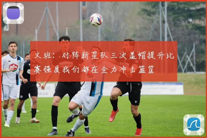 文班：对阵新星队三次盖帽提升比赛强度我们都在全力冲击篮筐