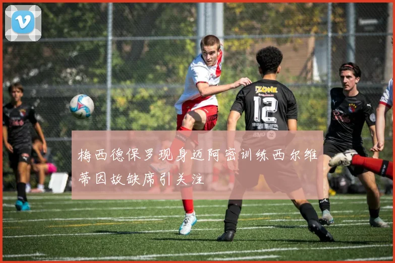 梅西德保罗现身迈阿密训练西尔维蒂因故缺席引关注