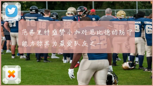 范弗里特盛赞小加对恩比德的防守能力称其为最爱队友之一