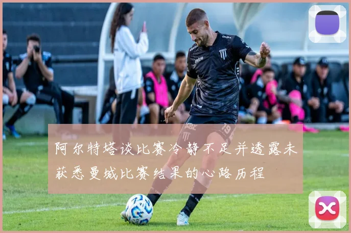 阿尔特塔谈比赛冷静不足并透露未获悉曼城比赛结果的心路历程