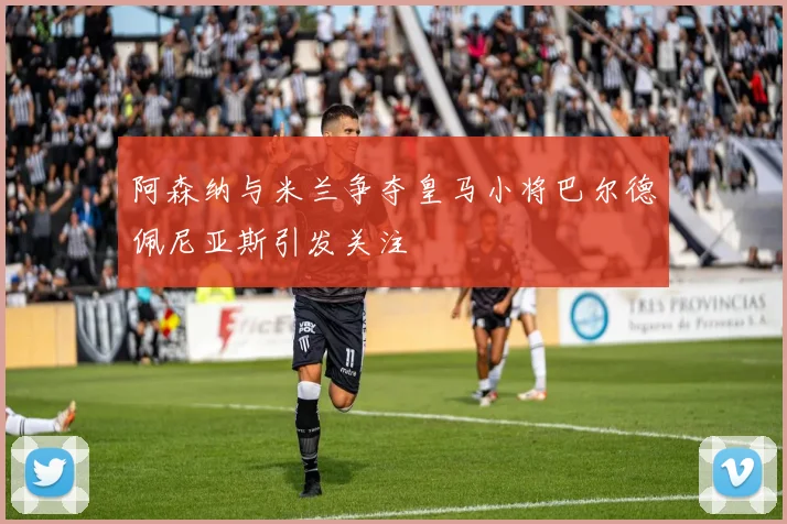 阿森纳与米兰争夺皇马小将巴尔德佩尼亚斯引发关注