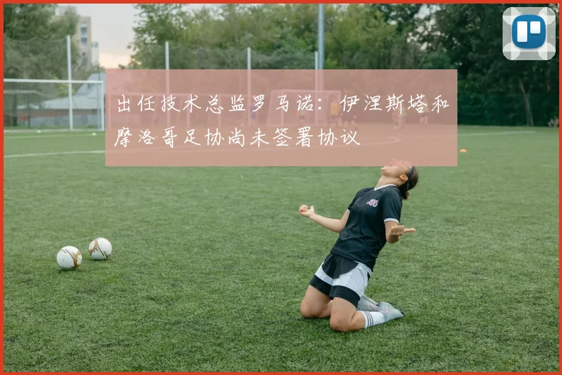出任技术总监罗马诺：伊涅斯塔和摩洛哥足协尚未签署协议