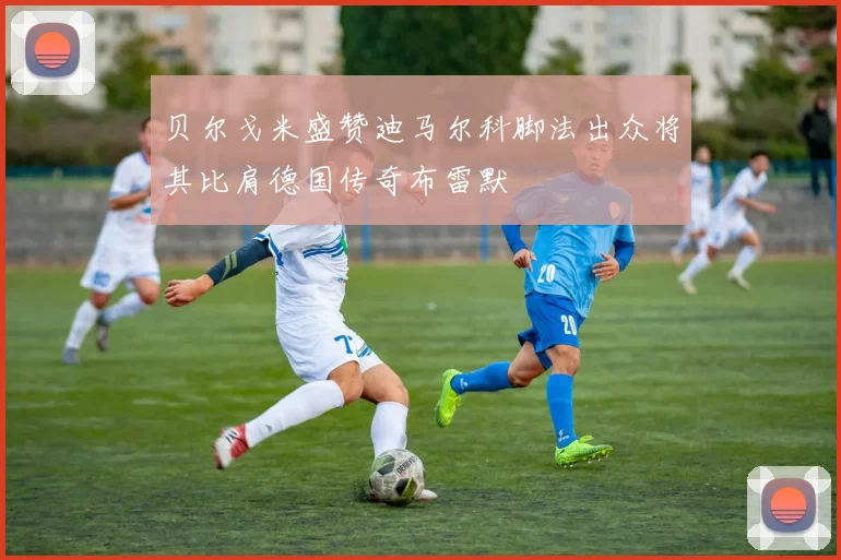 贝尔戈米盛赞迪马尔科脚法出众将其比肩德国传奇布雷默