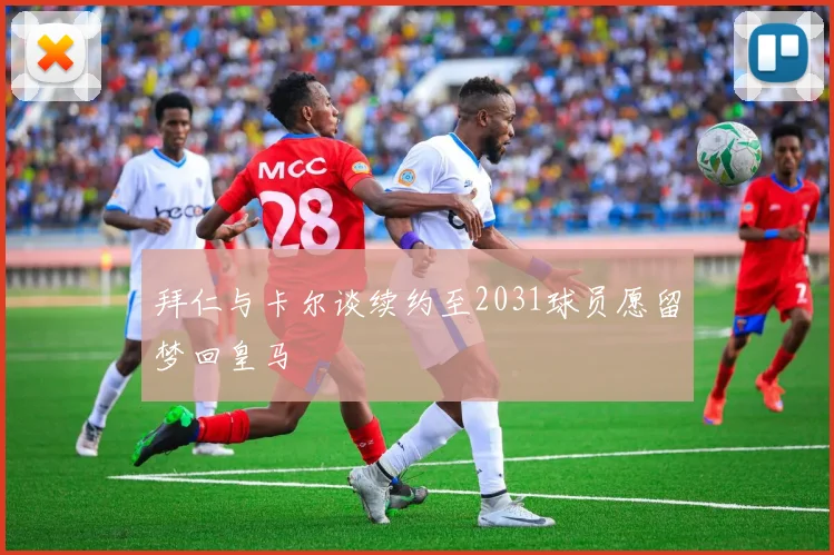 拜仁与卡尔谈续约至2031球员愿留梦回皇马