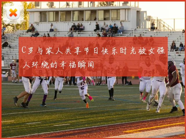 C罗与家人共享节日快乐时光被女强人环绕的幸福瞬间