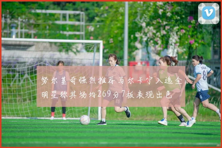 努尔基奇强烈推荐马尔卡宁入选全明星称其场均269分7板表现出色
