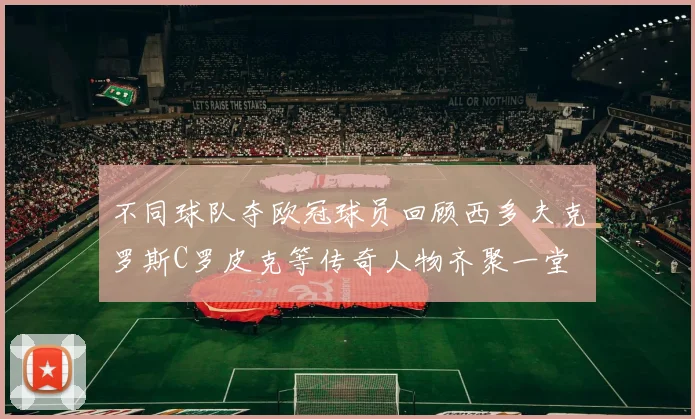 不同球队夺欧冠球员回顾西多夫克罗斯C罗皮克等传奇人物齐聚一堂