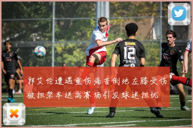 郭艾伦遭遇重伤痛苦倒地左膝受伤被担架车送离赛场引发球迷担忧