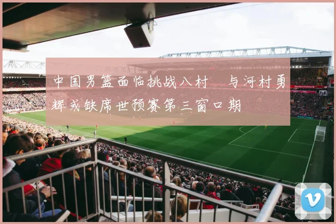 中国男篮面临挑战八村塁与河村勇辉或缺席世预赛第三窗口期