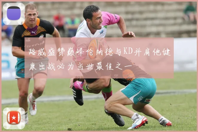 路威盛赞巅峰伦纳德与KD并肩他健康出战必为当世最佳之一