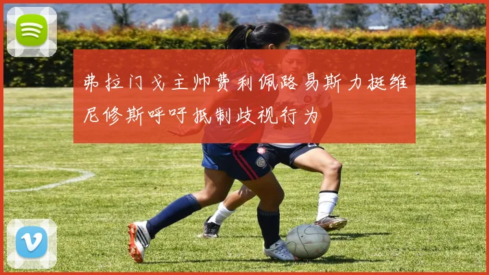 弗拉门戈主帅费利佩路易斯力挺维尼修斯呼吁抵制歧视行为