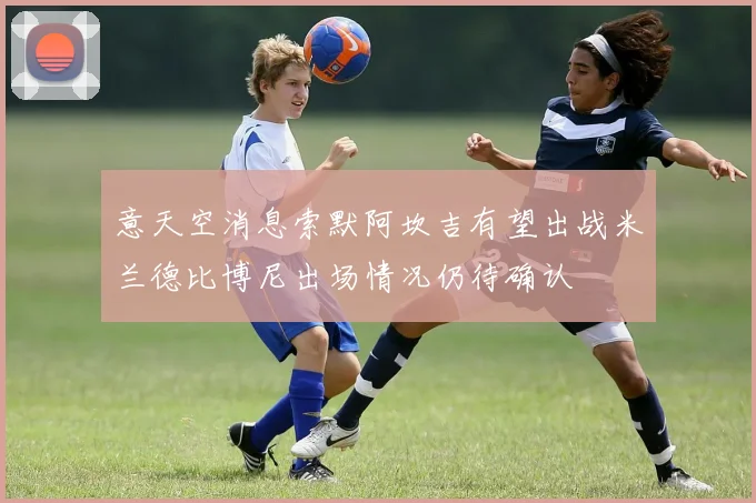 意天空消息索默阿坎吉有望出战米兰德比博尼出场情况仍待确认