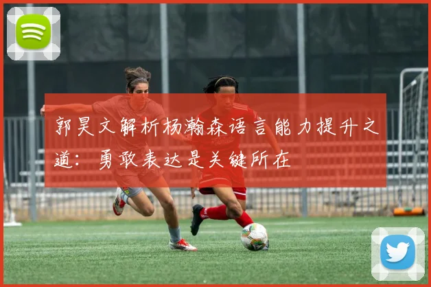 郭昊文解析杨瀚森语言能力提升之道：勇敢表达是关键所在