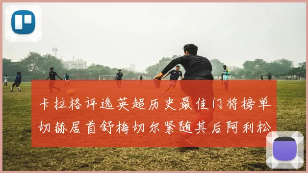 卡拉格评选英超历史最佳门将榜单切赫居首舒梅切尔紧随其后阿利松位列第三