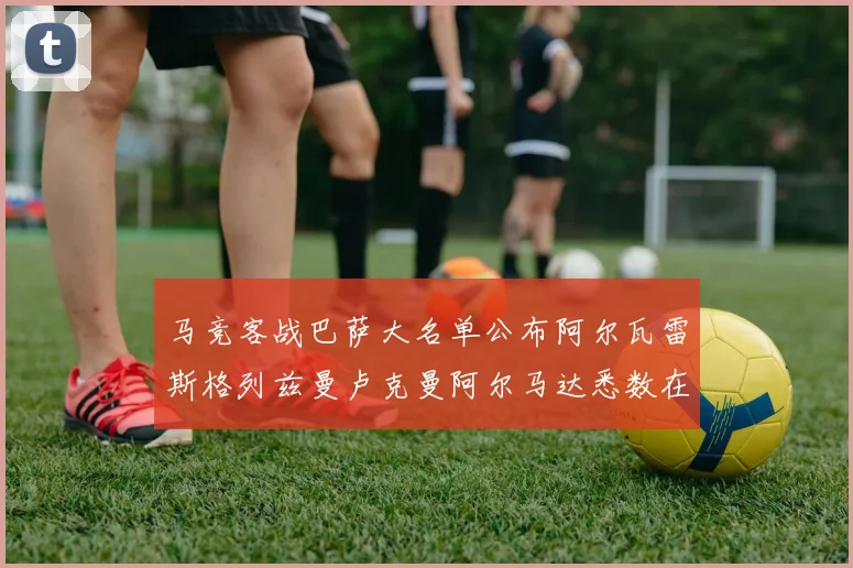 马竞客战巴萨大名单公布阿尔瓦雷斯格列兹曼卢克曼阿尔马达悉数在列
