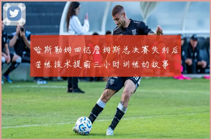 哈斯勒姆回忆詹姆斯总决赛失利后苦练技术提前三小时训练的故事